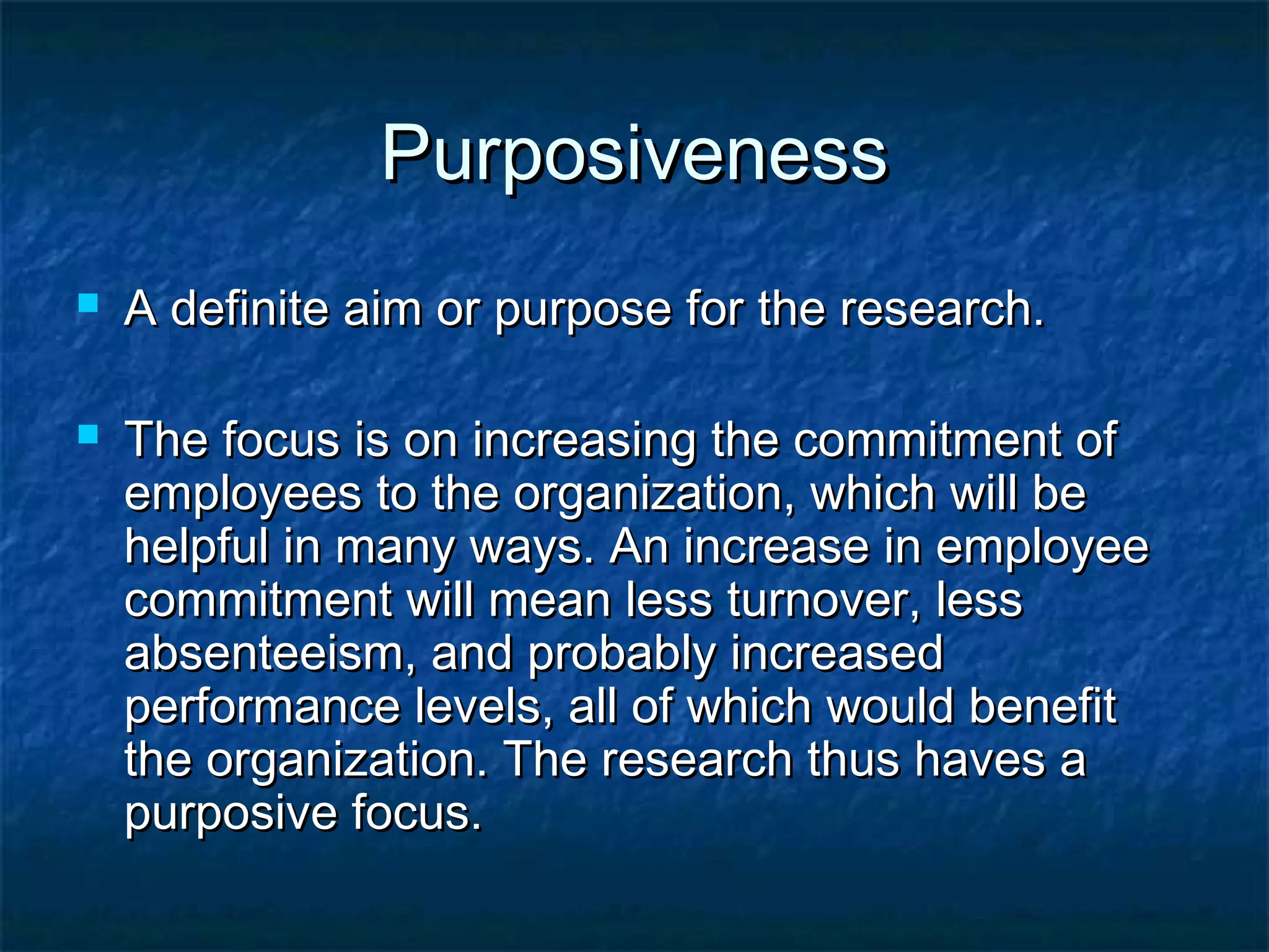 PurposivenessPurposiveness
 A definite aim or purpose for the research.A definite aim or purpose for the research.
 The focus is on increasing the commitment ofThe focus is on increasing the commitment of
employees to the organization, which will beemployees to the organization, which will be
helpful in many ways. An increase in employeehelpful in many ways. An increase in employee
commitment will mean less turnover, lesscommitment will mean less turnover, less
absenteeism, and probably increasedabsenteeism, and probably increased
performance levels, all of which would benefitperformance levels, all of which would benefit
the organization. The research thus haves athe organization. The research thus haves a
purposive focus.purposive focus.
 
