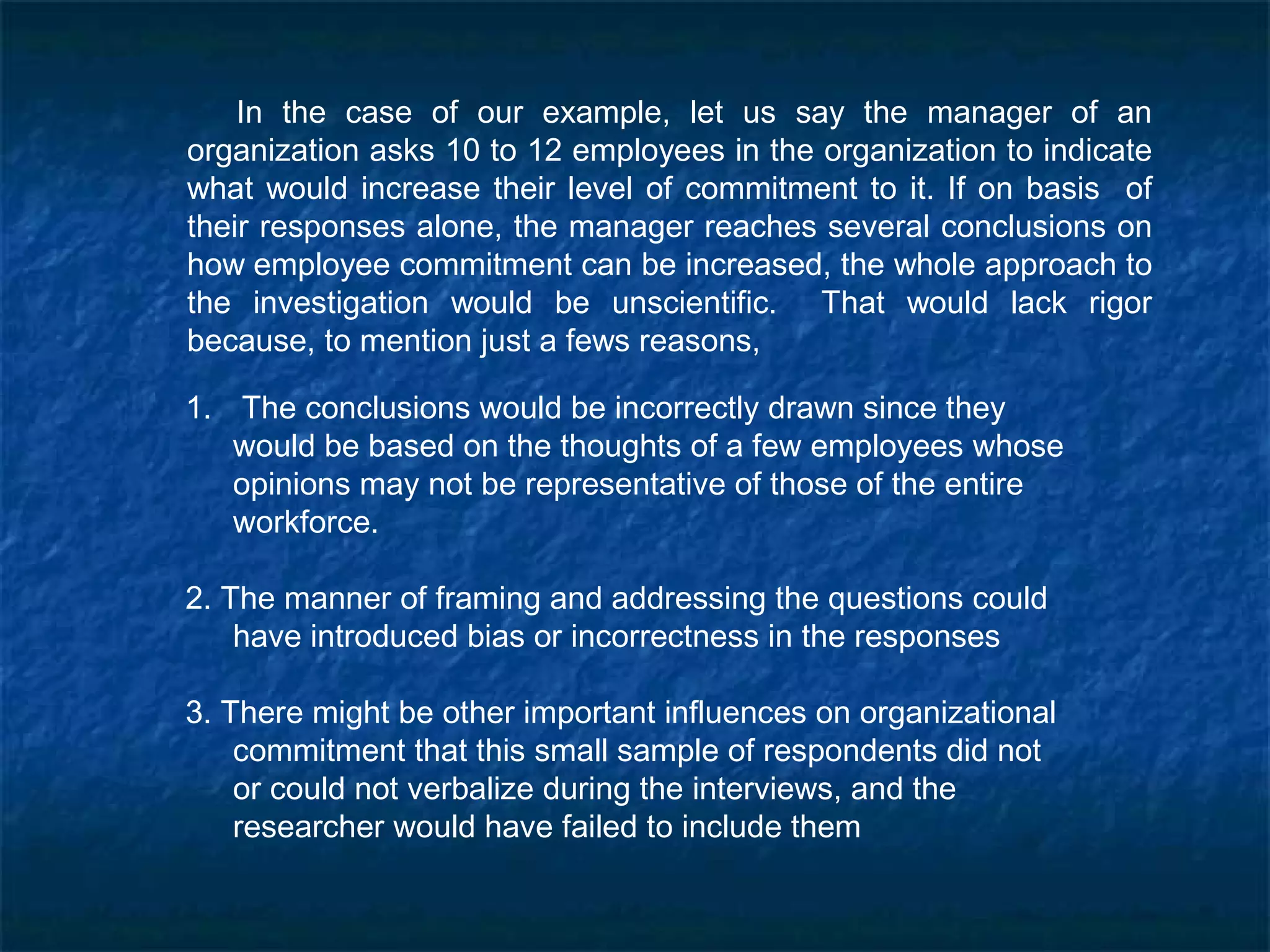 In the case of our example, let us say the manager of an
organization asks 10 to 12 employees in the organization to indicate
what would increase their level of commitment to it. If on basis of
their responses alone, the manager reaches several conclusions on
how employee commitment can be increased, the whole approach to
the investigation would be unscientific. That would lack rigor
because, to mention just a fews reasons,
1. The conclusions would be incorrectly drawn since they
would be based on the thoughts of a few employees whose
opinions may not be representative of those of the entire
workforce.
2. The manner of framing and addressing the questions could
have introduced bias or incorrectness in the responses
3. There might be other important influences on organizational
commitment that this small sample of respondents did not
or could not verbalize during the interviews, and the
researcher would have failed to include them
 