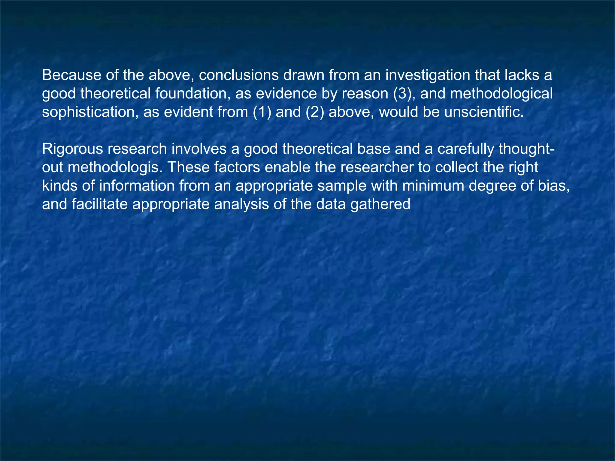Because of the above, conclusions drawn from an investigation that lacks a
good theoretical foundation, as evidence by reason (3), and methodological
sophistication, as evident from (1) and (2) above, would be unscientific.
Rigorous research involves a good theoretical base and a carefully thought-
out methodologis. These factors enable the researcher to collect the right
kinds of information from an appropriate sample with minimum degree of bias,
and facilitate appropriate analysis of the data gathered
 