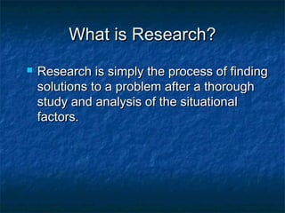 What is Research?What is Research?
 Research is simply the process of findingResearch is simply the process of finding
solutions to a problem after a thoroughsolutions to a problem after a thorough
study and analysis of the situationalstudy and analysis of the situational
factors.factors.
 