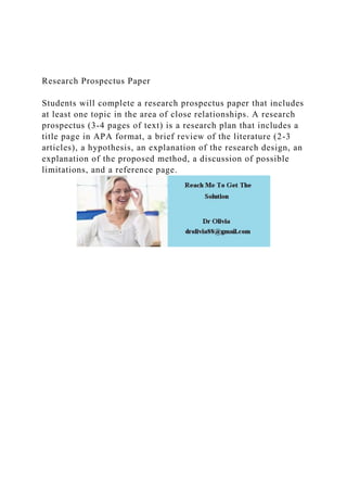 Research Prospectus Paper
Students will complete a research prospectus paper that includes
at least one topic in the area of close relationships. A research
prospectus (3-4 pages of text) is a research plan that includes a
title page in APA format, a brief review of the literature (2-3
articles), a hypothesis, an explanation of the research design, an
explanation of the proposed method, a discussion of possible
limitations, and a reference page.
 