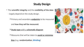 Study Design
• The scientific integrity and the credibility of the data
- largely depend on the study design.
Primary and secondary endpoints to be measured
and how they will be measured.
Study type with a schematic diagram
Measures that will be taken to avoid or minimize
bias (e.g. randomization, blinding)
 
