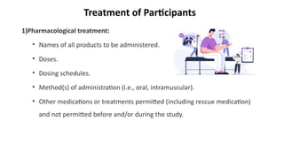 Treatment of Participants
1)Pharmacological treatment:
• Names of all products to be administered.
• Doses.
• Dosing schedules.
• Method(s) of administration (i.e., oral, intramuscular).
• Other medications or treatments permitted (including rescue medication)
and not permitted before and/or during the study.
 