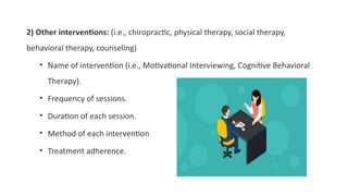2) Other interventions: (i.e., chiropractic, physical therapy, social therapy,
behavioral therapy, counseling)
• Name of intervention (i.e., Motivational Interviewing, Cognitive Behavioral
Therapy).
• Frequency of sessions.
• Duration of each session.
• Method of each intervention
• Treatment adherence.
 
