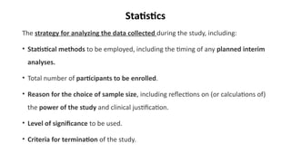 Statistics
The strategy for analyzing the data collected during the study, including:
• Statistical methods to be employed, including the timing of any planned interim
analyses.
• Total number of participants to be enrolled.
• Reason for the choice of sample size, including reflections on (or calculations of)
the power of the study and clinical justification.
• Level of significance to be used.
• Criteria for termination of the study.
 