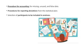 • Procedure for accounting: for missing, unused, and false data.
• Procedures for reporting deviations from the statistical plan.
• Selection of participants to be included in analyses.
 