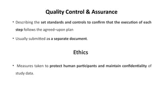 • Describing the set standards and controls to confirm that the execution of each
step follows the agreed–upon plan
• Usually submitted as a separate document.
• Measures taken to protect human participants and maintain confidentiality of
study data.
Quality Control & Assurance
Ethics
 