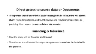 Direct access to source data or Documents
• The sponsor should ensure that study investigators or institutions will permit
study–related monitoring, audits, IRB review, and regulatory inspections by
providing direct access to source data or documents.
Financing & Insurance
• How the study will be financed and insured.
• These issues are addressed in a separate agreement - need not be included in
the protocol.
 