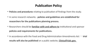 Publication Policy
• Policies and procedures relating to publication of findings from the study.
• In some research networks - policies and guidelines are established for
researchers for the publications planning process.
• Researchers should be familiar with and adhere to institutional and sponsor
policies and requirements for publications.
• In accordance with the Food and Drug Administration Amendments Act  trial
results will also be published on a public website, ClinicalTrials.gov.
 