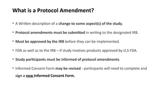 What is a Protocol Amendment?
• A Written description of a change to some aspect(s) of the study.
• Protocol amendments must be submitted in writing to the designated IRB.
• Must be approved by the IRB before they can be implemented.
• FDA as well as to the IRB – if study involves products approved by U.S FDA.
• Study participants must be informed of protocol amendments.
• Informed Consent Form may be revised - participants will need to complete and
sign a new Informed Consent Form.
 