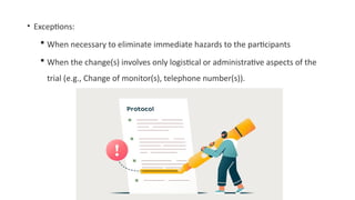 • Exceptions:
 When necessary to eliminate immediate hazards to the participants
 When the change(s) involves only logistical or administrative aspects of the
trial (e.g., Change of monitor(s), telephone number(s)).
 