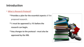 Introduction
• What is Research Protocol?
Provides a plan for the essential aspects of the
proposed research.
It must be approved by IRB before the
research can begin.
Any changes to the protocol - must also be
approved by the IRB.
 