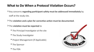 What to Do When a Protocol Violation Occurs?
Any concerns regarding participant safety must be addressed immediately by
staff at the study site.
The violation and a plan for corrective action must be documented.
The violation must be reported to
 The Principal Investigator at the site
 The Study Investigator
 Project Management (If Applicable)
 The Sponsor
 The FDA
 