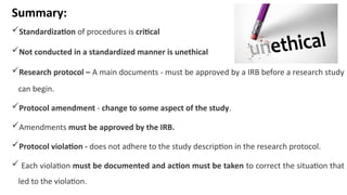 Summary:
Standardization of procedures is critical
Not conducted in a standardized manner is unethical
Research protocol – A main documents - must be approved by a IRB before a research study
can begin.
Protocol amendment - change to some aspect of the study.
Amendments must be approved by the IRB.
Protocol violation - does not adhere to the study description in the research protocol.
 Each violation must be documented and action must be taken to correct the situation that
led to the violation.
 