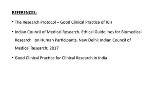 REFERENCES:
• The Research Protocol – Good Clinical Practice of ICH
• Indian Council of Medical Research. Ethical Guidelines for Biomedical
Research on Human Participants. New Delhi: Indian Council of
Medical Research; 2017
• Good Clinical Practice for Clinical Research in India
 
