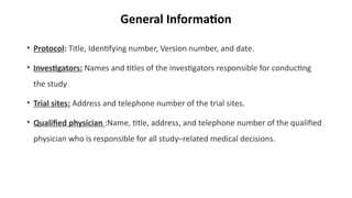 General Information
• Protocol: Title, Identifying number, Version number, and date.
• Investigators: Names and titles of the investigators responsible for conducting
the study
• Trial sites: Address and telephone number of the trial sites.
• Qualified physician :Name, title, address, and telephone number of the qualified
physician who is responsible for all study–related medical decisions.
 