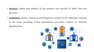 • Sponsors :Name and address of the sponsor and monitor (if other than the
sponsor).
• Institutions :Names, addresses and telephone numbers of all institutions involved
in the study (including clinical laboratories and other medical or technical
departments).
 