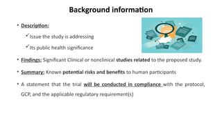Background information
• Description:
Issue the study is addressing
Its public health significance
• Findings: Significant Clinical or nonclinical studies related to the proposed study.
• Summary: Known potential risks and benefits to human participants
• A statement that the trial will be conducted in compliance with the protocol,
GCP, and the applicable regulatory requirement(s)
 
