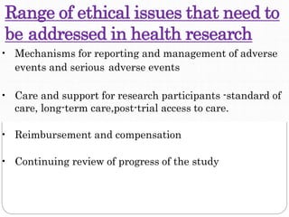 Range of ethical issues that need to
be addressed in health research
• Mechanisms for reporting and management of adverse
events and serious adverse events
• Care and support for research participants -standard of
care, long-term care,post-trial access to care.
• Reimbursement and compensation
• Continuing review of progress of the study
 