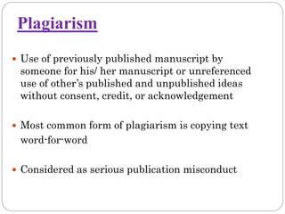 Plagiarism
 Use of previously published manuscript by
someone for his/ her manuscript or unreferenced
use of other’s published and unpublished ideas
without consent, credit, or acknowledgement
 Most common form of plagiarism is copying text
word-for-word
 Considered as serious publication misconduct
 
