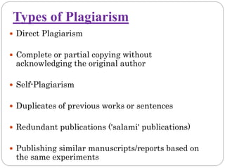 Types of Plagiarism
 Direct Plagiarism
 Complete or partial copying without
acknowledging the original author
 Self-Plagiarism
 Duplicates of previous works or sentences
 Redundant publications ('salami' publications)
 Publishing similar manuscripts/reports based on
the same experiments
 