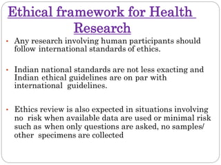 Ethical framework for Health
Research
• Any research involving human participants should
follow international standards of ethics.
• Indian national standards are not less exacting and
Indian ethical guidelines are on par with
international guidelines.
• Ethics review is also expected in situations involving
no risk when available data are used or minimal risk
such as when only questions are asked, no samples/
other specimens are collected
 