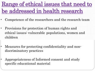Range of ethical issues that need to
be addressed in health research
• Competence of the researchers and the research team
• Provisions for protection of human rights and
ethical issues: vulnerable populations, women and
children
• Measures for protecting confidentiality and non-
discriminatory practices
• Appropriateness of Informed consent and study
specific educational material
 