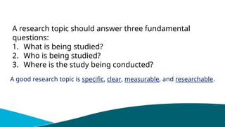 A research topic should answer three fundamental
questions:
1. What is being studied?
2. Who is being studied?
3. Where is the study being conducted?
A good research topic is specific, clear, measurable, and researchable.
 