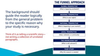 The background should
guide the reader logically
from the general problem
to the specific reason why
your study is necessary.
Think of it as telling a scientific story—
not writing a collection of unrelated
paragraphs.
 