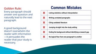 Golden Rule:
Every paragraph should
answer one question and
naturally lead to the next
paragraph.
A good background
doesn't overwhelm the
reader with information
—it persuades the
reader that your study is
necessary.
 