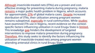 Although insecticide-treated nets (ITNs) are a proven and cost-
effective strategy for preventing malaria during pregnancy, malaria
remains a major public health problem in Nigeria, which accounts
for approximately 27% of global malaria cases. Despite increased
distribution of ITNs, their utilization among pregnant women
remains suboptimal, especially in rural communities. While studies
have examined ITN use in Nigeria, recent evidence on the context-
specific factors influencing utilization in rural Enugu State is limited.
This knowledge gap hinders the development of targeted
interventions to improve malaria prevention during pregnancy.
Therefore, this study seeks to identify the factors influencing the
utilization of insecticide-treated nets among pregnant women
attending antenatal clinics in rural Enugu State.
 