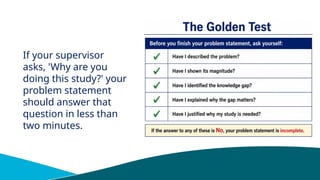 If your supervisor
asks, 'Why are you
doing this study?' your
problem statement
should answer that
question in less than
two minutes.
 