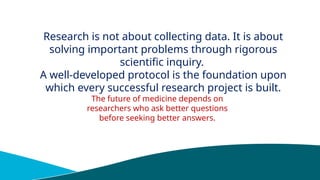 Research is not about collecting data. It is about
solving important problems through rigorous
scientific inquiry.
A well-developed protocol is the foundation upon
which every successful research project is built.
The future of medicine depends on
researchers who ask better questions
before seeking better answers.
 