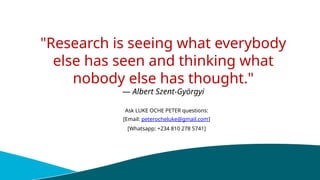 "Research is seeing what everybody
else has seen and thinking what
nobody else has thought."
— Albert Szent-Györgyi
Ask LUKE OCHE PETER questions:
[Email: peterocheluke@gmail.com]
[Whatsapp: +234 810 278 5741]
 