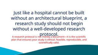 Just like a hospital cannot be built
without an architectural blueprint, a
research study should not begin
without a well-developed research
protocol.
A research protocol is not merely a document—it is the scientific
plan that ensures your study is ethical, feasible, reproducible, and
scientifically valid.
 