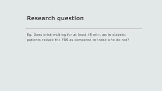 Research question
Eg. Does brisk walking for at least 45 minutes in diabetic
patients reduce the FBS as compared to those who do not?
 