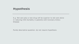 Hypothesis
E.g. Std care plus a new drug will be superior to std care alone
in reducing CVD mortality in patients with Coronary Artery
Disease
Purely descriptive question: do not require hypothesis
 