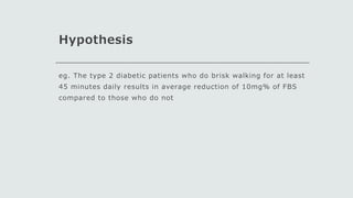 Hypothesis
eg. The type 2 diabetic patients who do brisk walking for at least
45 minutes daily results in average reduction of 10mg% of FBS
compared to those who do not
 