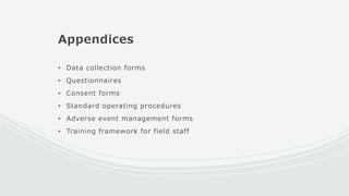 Appendices
• Data collection forms
• Questionnaires
• Consent forms
• Standard operating procedures
• Adverse event management forms
• Training framework for field staff
 