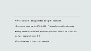  Protocol is the blueprint for doing the research
Once approved by the IRC & IEC, Protocol cannot be changed
Every deviation form the approved protocol should be intimated
and get approval from IEC
Once finalized it is easy to execute
 