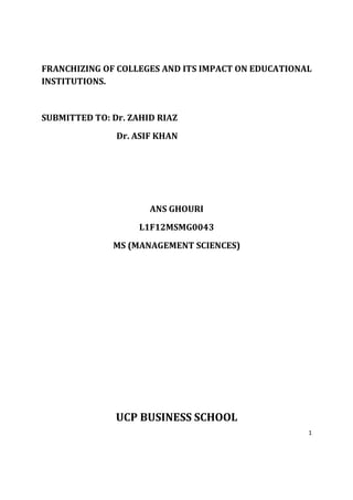 FRANCHIZING OF COLLEGES AND ITS IMPACT ON EDUCATIONAL
INSTITUTIONS.


SUBMITTED TO: Dr. ZAHID RIAZ
               Dr. ASIF KHAN




                      ANS GHOURI
                    L1F12MSMG0043
              MS (MANAGEMENT SCIENCES)




               UCP BUSINESS SCHOOL
                                                    1
 