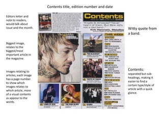 Contents title, edition number and date

Editors letter and
note to readers,
would talk about
issue and the month.                                             Witty quote from
                                                                 a band.

Biggest image,
relates to the
biggest/most
important article in
the magazine.



Images relating to
                                                                 Contents:
articles, each image                                             separated but sub-
has a page number                                                headings, making it
to show which                                                    easier to find a
images relates to                                                certain type/style of
which article, more                                              article with a quick
of a visual contents                                             glance.
as appose to the
words.
 