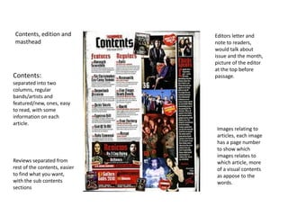 Contents, edition and         Editors letter and
 masthead                      note to readers,
                               would talk about
                               issue and the month,
                               picture of the editor
                               at the top before
Contents:                      passage.
separated into two
columns, regular
bands/artists and
featured/new, ones, easy
to read, with some
information on each
article.
                               Images relating to
                               articles, each image
                               has a page number
                               to show which
                               images relates to
Reviews separated from         which article, more
rest of the contents, easier   of a visual contents
to find what you want,         as appose to the
with the sub contents          words.
sections
 