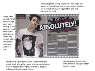 Title in big font, taking up almost a half page, key
                                          words of the title and description in pink, and buzz
                                          word like absolutely in biggest text and with
                                          exclamation mark.

Image takes
up majority of
a whole page,
open pose,
looking at the
audience, and
a black and
white theme,
simple and
honest, which
links to the
pull quote
used as a
title.




   Background a grey tone, which compliments the                    Interview done in question
   simple black and white colour scheme, and a border               form, different background for
   of what appears to be lights, resembles a typical                question texts.
   Hollywood dressing table mirror.
 