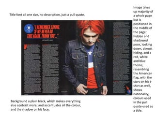 Image takes
                                                              up majority of
Title font all one size, no description, just a pull quote.   a whole page
                                                              but is
                                                              positioned in
                                                              the middle of
                                                              the page;
                                                              hidden and
                                                              shadowed
                                                              pose, looking
                                                              down, almost
                                                              hiding, and a
                                                              red, white
                                                              and blue
                                                              theme,
                                                              resembling
                                                              the American
                                                              flag, with the
                                                              stars on his t-
                                                              shirt as well,
                                                              shows
                                                              nationality,
                                                              colours used
Background a plain black, which makes everything              in the pull
else contrast more, and accentuates all the colour,           quote used as
and the shadow on his face.                                   a title.
 