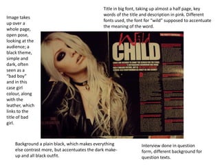 Title in big font, taking up almost a half page, key
                                               words of the title and description in pink. Different
Image takes
                                               fonts used, the font for “wild” supposed to accentuate
up over a
                                               the meaning of the word.
whole page,
open pose,
looking at the
audience; a
black theme,
simple and
dark, often
seen as a
“bad boy”
and in this
case girl
colour, along
with the
leather, which
links to the
title of bad
girl.



    Background a plain black, which makes everything              Interview done in question
    else contrast more, but accentuates the dark make-            form, different background for
    up and all black outfit.                                      question texts.
 
