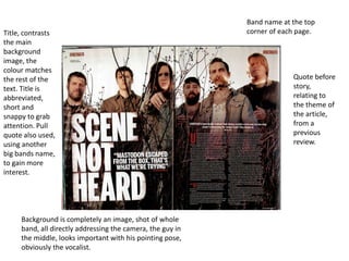 Band name at the top
Title, contrasts                                            corner of each page.
the main
background
image, the
colour matches
the rest of the                                                          Quote before
text. Title is                                                           story,
abbreviated,                                                             relating to
short and                                                                the theme of
snappy to grab                                                           the article,
attention. Pull                                                          from a
quote also used,                                                         previous
using another                                                            review.
big bands name,
to gain more
interest.




     Background is completely an image, shot of whole
     band, all directly addressing the camera, the guy in
     the middle, looks important with his pointing pose,
     obviously the vocalist.
 