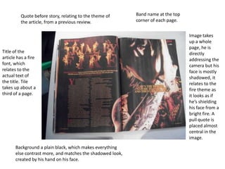 Quote before story, relating to the theme of       Band name at the top
         the article, from a previous review.               corner of each page.


                                                                                   Image takes
                                                                                   up a whole
                                                                                   page, he is
Title of the                                                                       directly
article has a fire                                                                 addressing the
font, which                                                                        camera but his
relates to the                                                                     face is mostly
actual text of                                                                     shadowed, it
the title. Tile                                                                    relates to the
takes up about a                                                                   fire theme as
third of a page.                                                                   it looks as if
                                                                                   he’s shielding
                                                                                   his face from a
                                                                                   bright fire. A
                                                                                   pull quote is
                                                                                   placed almost
                                                                                   central in the
                                                                                   image.
       Background a plain black, which makes everything
       else contrast more, and matches the shadowed look,
       created by his hand on his face.
 