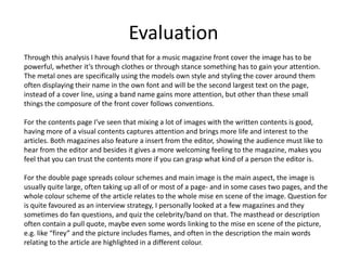 Evaluation
Through this analysis I have found that for a music magazine front cover the image has to be
powerful, whether it’s through clothes or through stance something has to gain your attention.
The metal ones are specifically using the models own style and styling the cover around them
often displaying their name in the own font and will be the second largest text on the page,
instead of a cover line, using a band name gains more attention, but other than these small
things the composure of the front cover follows conventions.

For the contents page I’ve seen that mixing a lot of images with the written contents is good,
having more of a visual contents captures attention and brings more life and interest to the
articles. Both magazines also feature a insert from the editor, showing the audience must like to
hear from the editor and besides it gives a more welcoming feeling to the magazine, makes you
feel that you can trust the contents more if you can grasp what kind of a person the editor is.

For the double page spreads colour schemes and main image is the main aspect, the image is
usually quite large, often taking up all of or most of a page- and in some cases two pages, and the
whole colour scheme of the article relates to the whole mise en scene of the image. Question for
is quite favoured as an interview strategy, I personally looked at a few magazines and they
sometimes do fan questions, and quiz the celebrity/band on that. The masthead or description
often contain a pull quote, maybe even some words linking to the mise en scene of the picture,
e.g. like “firey” and the picture includes flames, and often in the description the main words
relating to the article are highlighted in a different colour.
 