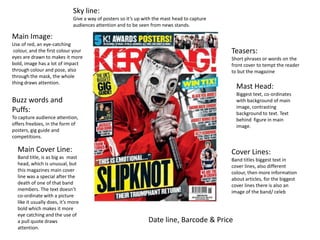 Sky line:
                              Give a way of posters so it’s up with the mast head to capture
                              audiences attention and to be seen from news stands.

Main Image:
Use of red, an eye-catching
 colour, and the first colour your                                                             Teasers:
eyes are drawn to makes it more                                                                Short phrases or words on the
bold, image has a lot of impact                                                                front cover to tempt the reader
through colour and pose, also                                                                  to but the magazine
through the mask, the whole
thing draws attention.
                                                                                                 Mast Head:
                                                                                                 Biggest text, co-ordinates
Buzz words and                                                                                   with background of main
                                                                                                 image, contrasting
Puffs:                                                                                           background to text. Text
To capture audience attention,                                                                   behind figure in main
offers freebies, in the form of                                                                  image.
posters, gig guide and
competitions.

  Main Cover Line:                                                                             Cover Lines:
  Band title, is as big as mast                                                                Band titles biggest text in
  head, which is unusual, but                                                                  cover lines, also different
  this magazines main cover                                                                    colour, then more information
  line was a special after the                                                                 about articles, for the biggest
  death of one of that band                                                                    cover lines there is also an
  members. The text doesn’t                                                                    image of the band/ celeb
  co-ordinate with a picture
  like it usually does, it’s more
  bold which makes it more
  eye catching and the use of
  a pull quote draws                                             Date line, Barcode & Price
  attention.
 